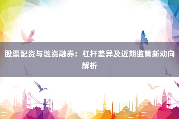股票配资与融资融券：杠杆差异及近期监管新动向解析