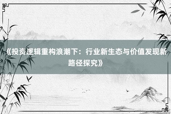 《投资逻辑重构浪潮下：行业新生态与价值发现新路径探究》