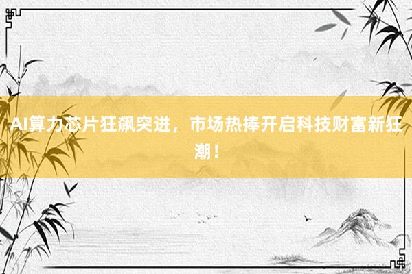AI算力芯片狂飙突进，市场热捧开启科技财富新狂潮！