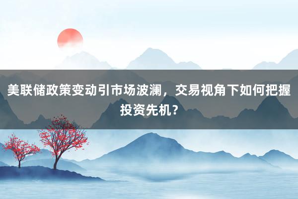 美联储政策变动引市场波澜，交易视角下如何把握投资先机？