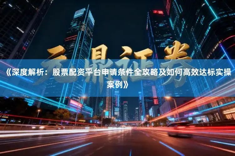 《深度解析：股票配资平台申请条件全攻略及如何高效达标实操案例》