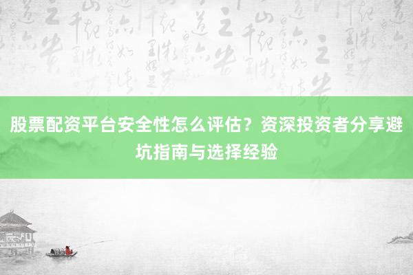 股票配资平台安全性怎么评估?资深投资者分享避坑指南与选择经验