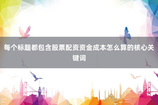 每个标题都包含股票配资资金成本怎么算的核心关键词